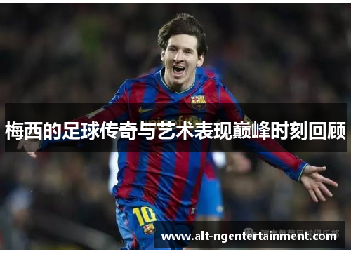 梅西的足球传奇与艺术表现巅峰时刻回顾