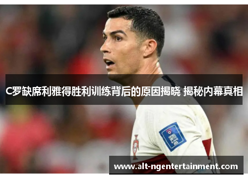 C罗缺席利雅得胜利训练背后的原因揭晓 揭秘内幕真相