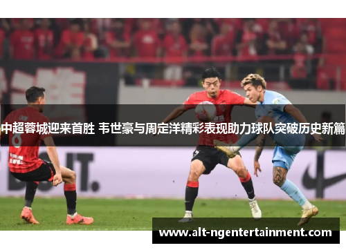 中超蓉城迎来首胜 韦世豪与周定洋精彩表现助力球队突破历史新篇