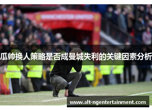 瓜帅换人策略是否成曼城失利的关键因素分析