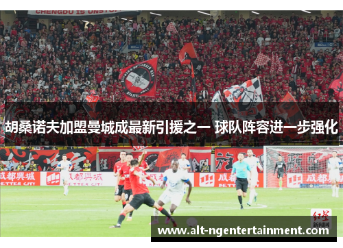 胡桑诺夫加盟曼城成最新引援之一 球队阵容进一步强化