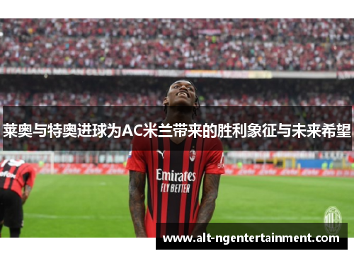 莱奥与特奥进球为AC米兰带来的胜利象征与未来希望