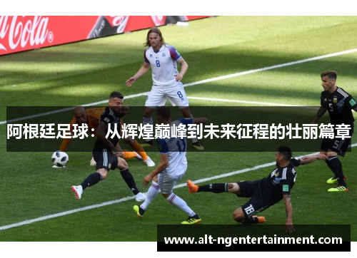 阿根廷足球：从辉煌巅峰到未来征程的壮丽篇章