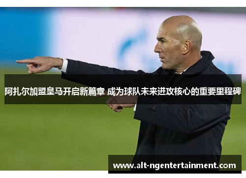 阿扎尔加盟皇马开启新篇章 成为球队未来进攻核心的重要里程碑