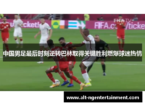 中国男足最后时刻逆转巴林取得关键胜利燃爆球迷热情